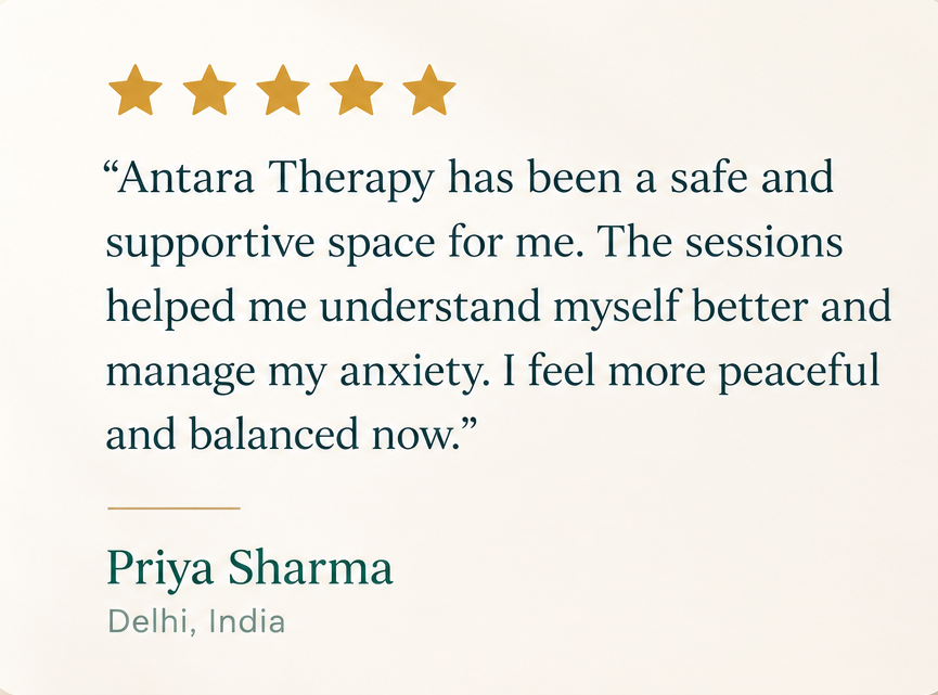Five stars. “Antara Therapy has been a safe and supportive space for me. The sessions helped me understand myself better and manage my anxiety. I feel more peaceful and balanced now.” Priya Sharma, Delhi, India.